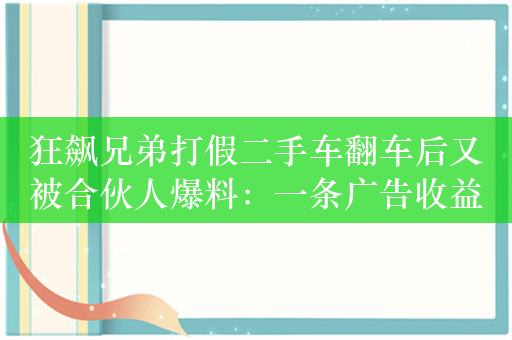 狂飙兄弟打假二手车翻车后又被合伙人爆料：一条广告收益15万