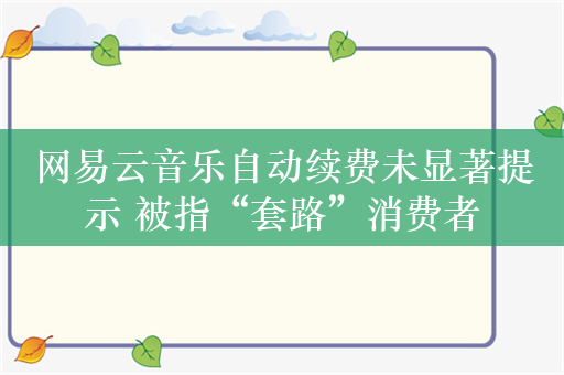 网易云音乐自动续费未显著提示 被指“套路”消费者