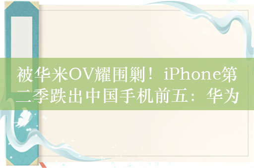 被华米OV耀围剿！iPhone第二季跌出中国手机前五：华为抢苹果用户最猛