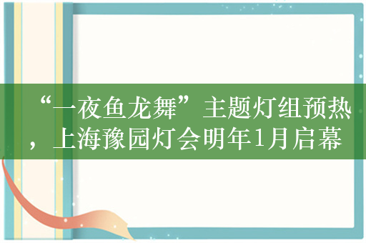 “一夜鱼龙舞”主题灯组预热，上海豫园灯会明年1月启幕