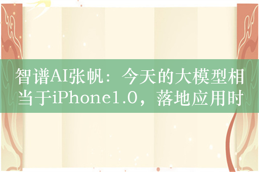 智谱AI张帆：今天的大模型相当于iPhone1.0，落地应用时应保持合理的期待