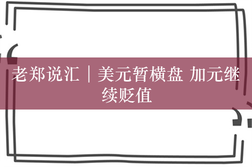 老郑说汇︱美元暂横盘 加元继续贬值