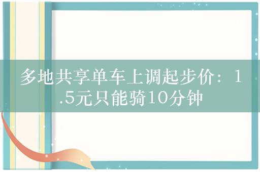 多地共享单车上调起步价：1.5元只能骑10分钟