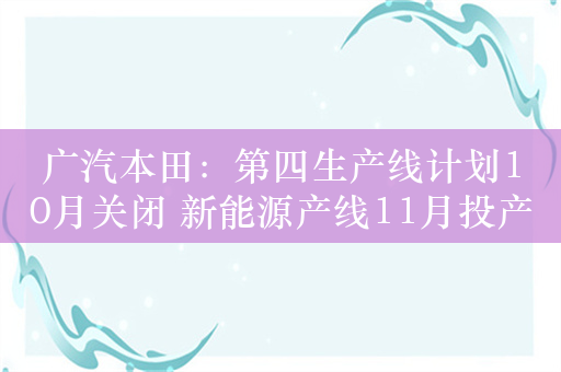 广汽本田：第四生产线计划10月关闭 新能源产线11月投产