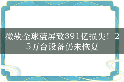 微软全球蓝屏致391亿损失！25万台设备仍未恢复