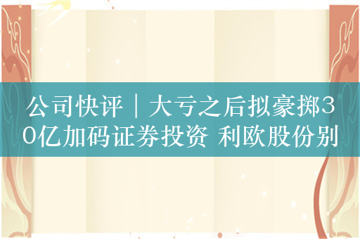 公司快评︱大亏之后拟豪掷30亿加码证券投资 利欧股份别忘了自己主业是什么