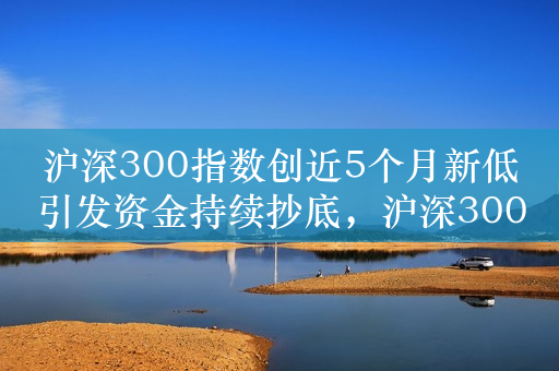 沪深300指数创近5个月新低引发资金持续抄底，沪深300ETF（159919）昨日逆势吸金1.26亿元