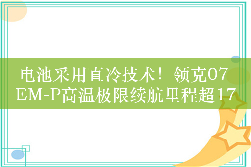 电池采用直冷技术！领克07 EM-P高温极限续航里程超1756KM