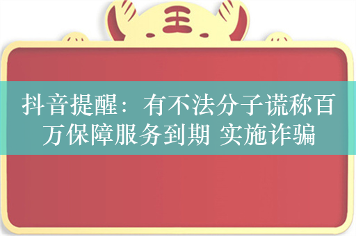 抖音提醒：有不法分子谎称百万保障服务到期 实施诈骗