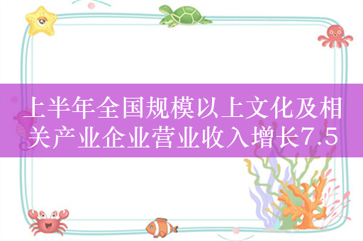 上半年全国规模以上文化及相关产业企业营业收入增长7.5%
