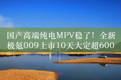 国产高端纯电MPV稳了！全新极氪009上市10天大定超6000台