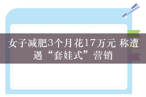 女子减肥3个月花17万元 称遭遇“套娃式”营销