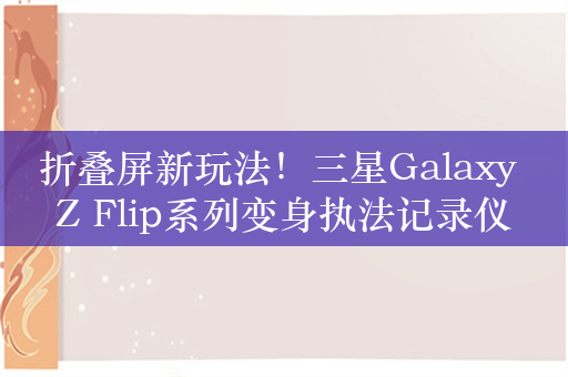 折叠屏新玩法！三星Galaxy Z Flip系列变身执法记录仪