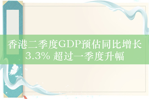 香港二季度GDP预估同比增长3.3% 超过一季度升幅