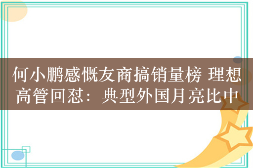 何小鹏感慨友商搞销量榜 理想高管回怼：典型外国月亮比中国圆