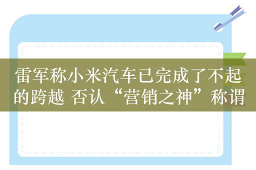 雷军称小米汽车已完成了不起的跨越 否认“营销之神”称谓