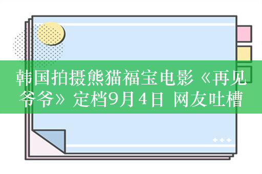 韩国拍摄熊猫福宝电影《再见爷爷》定档9月4日 网友吐槽：流量吃到底