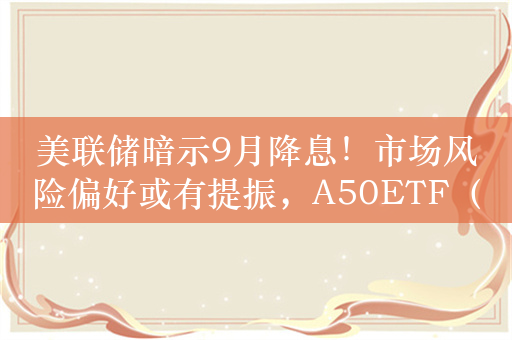 美联储暗示9月降息！市场风险偏好或有提振，A50ETF（159601）龙头优势凸显