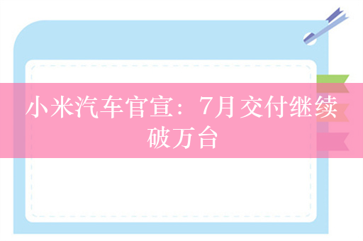 小米汽车官宣：7月交付继续破万台