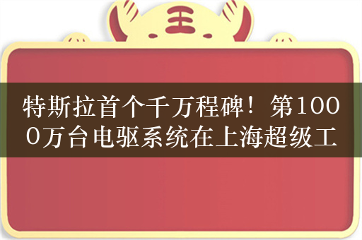 特斯拉首个千万程碑！第1000万台电驱系统在上海超级工厂下线