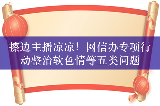 擦边主播凉凉！网信办专项行动整治软色情等五类问题