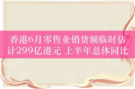 香港6月零售业销货额临时估计299亿港元 上半年总体同比下滑6.6%