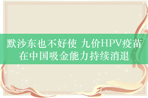 默沙东也不好使 九价HPV疫苗在中国吸金能力持续消退