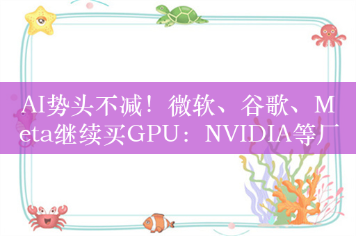 AI势头不减！微软、谷歌、Meta继续买GPU：NVIDIA等厂商还要赚