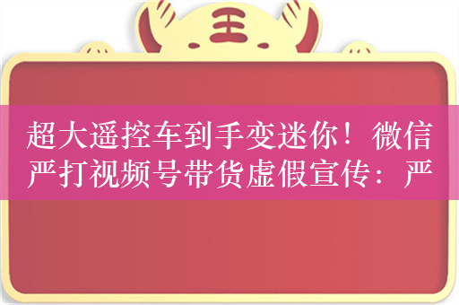 超大遥控车到手变迷你！微信严打视频号带货虚假宣传：严重者永封