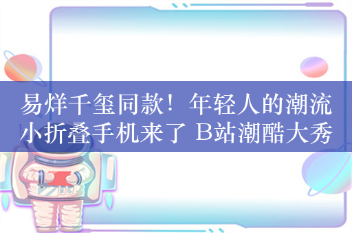 易烊千玺同款！年轻人的潮流小折叠手机来了 B站潮酷大秀惊喜度拉满