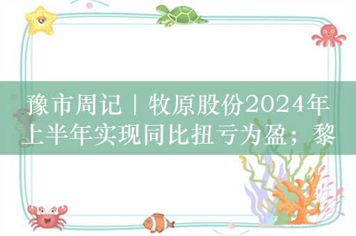 豫市周记｜牧原股份2024年上半年实现同比扭亏为盈；黎晓煜任一拖股份董事长