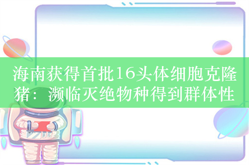 海南获得首批16头体细胞克隆猪：濒临灭绝物种得到群体性重现