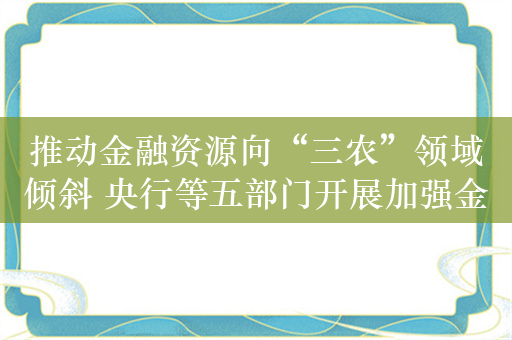 推动金融资源向“三农”领域倾斜 央行等五部门开展加强金融支持乡村全面振兴专项行动