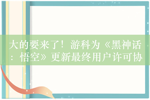 大的要来了！游科为《黑神话：悟空》更新最终用户许可协议