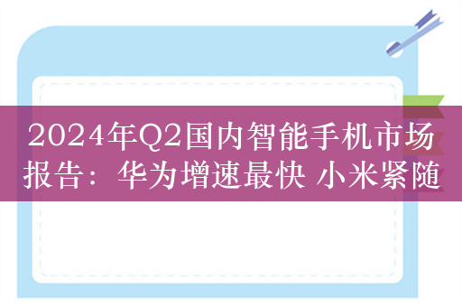 2024年Q2国内智能手机市场报告：华为增速最快 小米紧随其后