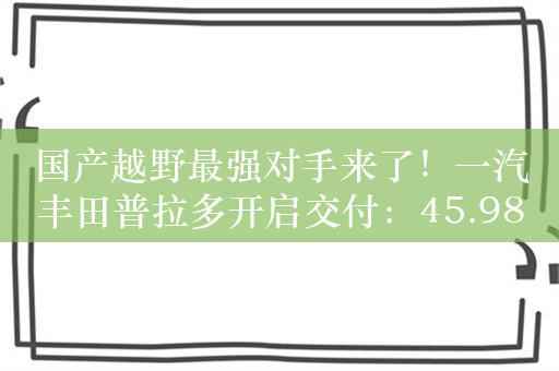 国产越野最强对手来了！一汽丰田普拉多开启交付：45.98万起售