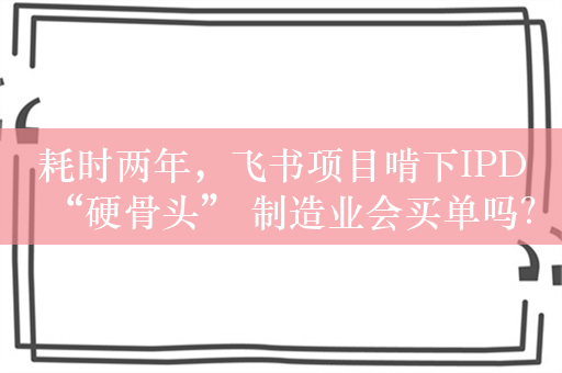 耗时两年，飞书项目啃下IPD“硬骨头” 制造业会买单吗？