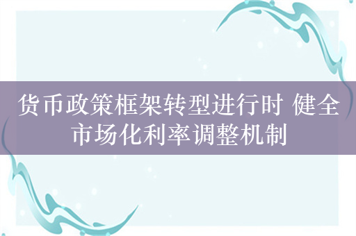 货币政策框架转型进行时 健全市场化利率调整机制