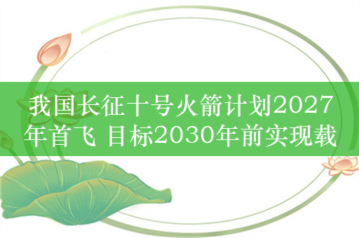 我国长征十号火箭计划2027年首飞 目标2030年前实现载人登月