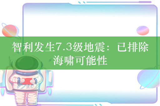 智利发生7.3级地震：已排除海啸可能性