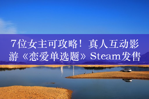 7位女主可攻略！真人互动影游《恋爱单选题》Steam发售：优惠价42元