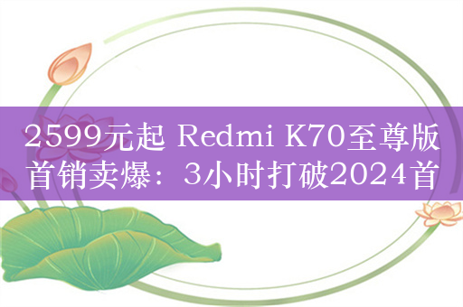 2599元起 Redmi K70至尊版首销卖爆：3小时打破2024首销纪录