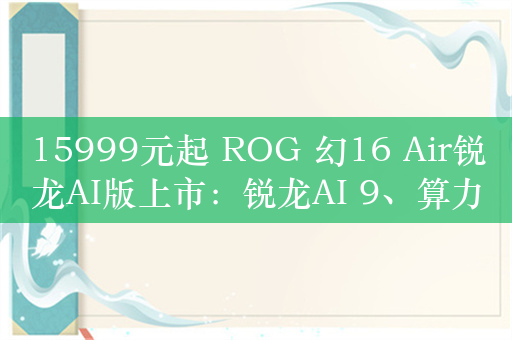 15999元起 ROG 幻16 Air锐龙AI版上市：锐龙AI 9、算力达402TOPS