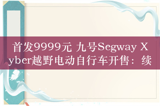 首发9999元 九号Segway Xyber越野电动自行车开售：续航超百公里