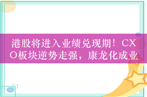 港股将进入业绩兑现期！CXO板块逆势走强，康龙化成业绩预喜后盘中大涨