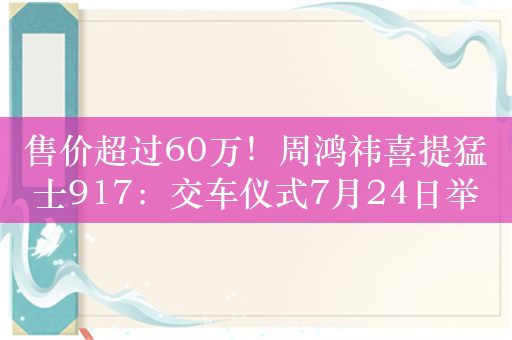 售价超过60万！周鸿祎喜提猛士917：交车仪式7月24日举行