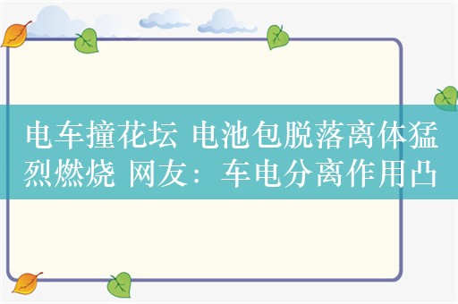 电车撞花坛 电池包脱落离体猛烈燃烧 网友：车电分离作用凸显