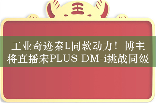 工业奇迹秦L同款动力！博主将直播宋PLUS DM-i挑战同级竞品两箱油续航