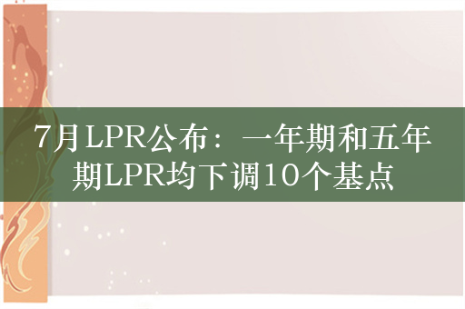 7月LPR公布：一年期和五年期LPR均下调10个基点