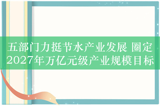 五部门力挺节水产业发展 圈定2027年万亿元级产业规模目标